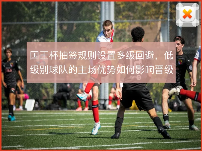 国王杯抽签规则设置多级回避，低级别球队的主场优势如何影响晋级路径