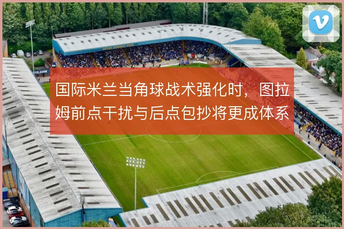 国际米兰当角球战术强化时，图拉姆前点干扰与后点包抄将更成体系
