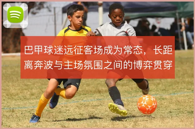 巴甲球迷远征客场成为常态,长距离奔波与主场氛围之间的博弈贯穿本赛季
