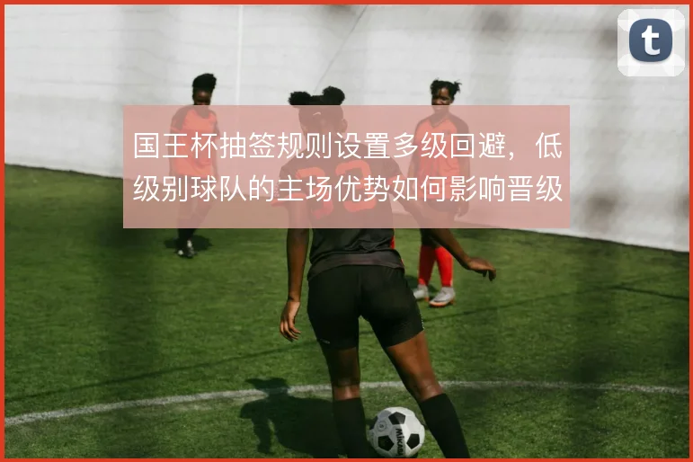 国王杯抽签规则设置多级回避，低级别球队的主场优势如何影响晋级路径
