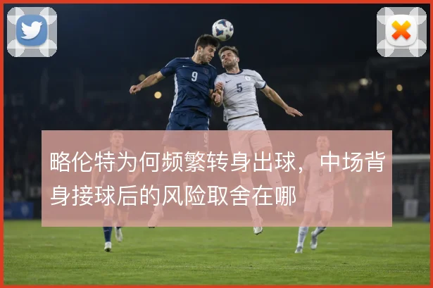 略伦特为何频繁转身出球，中场背身接球后的风险取舍在哪