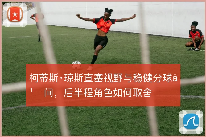 柯蒂斯·琼斯直塞视野与稳健分球之间，后半程角色如何取舍