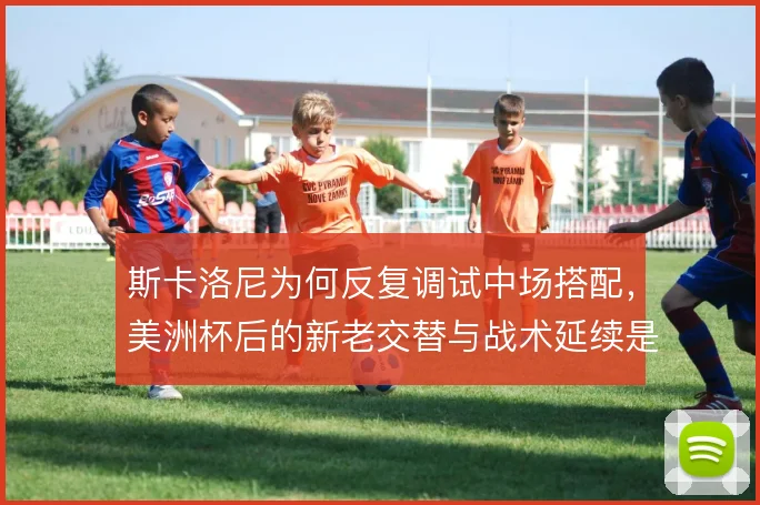 斯卡洛尼为何反复调试中场搭配,美洲杯后的新老交替与战术延续是解释方向