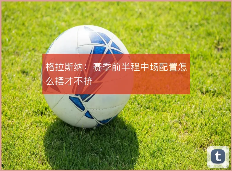 格拉斯纳：赛季前半程中场配置怎么摆才不挤