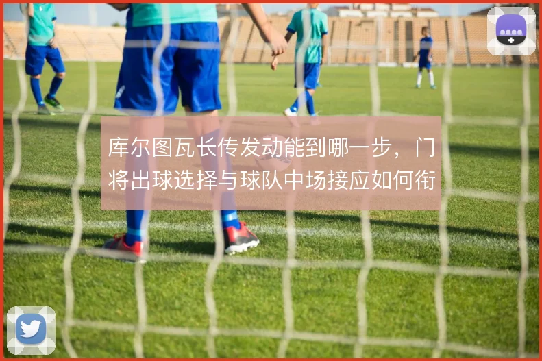 库尔图瓦长传发动能到哪一步，门将出球选择与球队中场接应如何衔接
