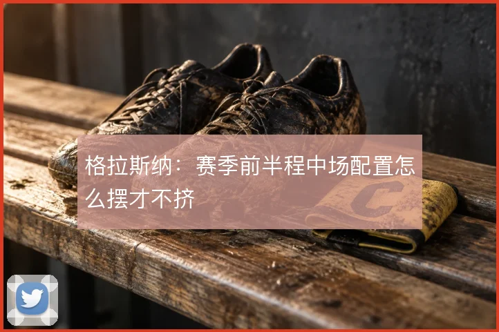 格拉斯纳：赛季前半程中场配置怎么摆才不挤