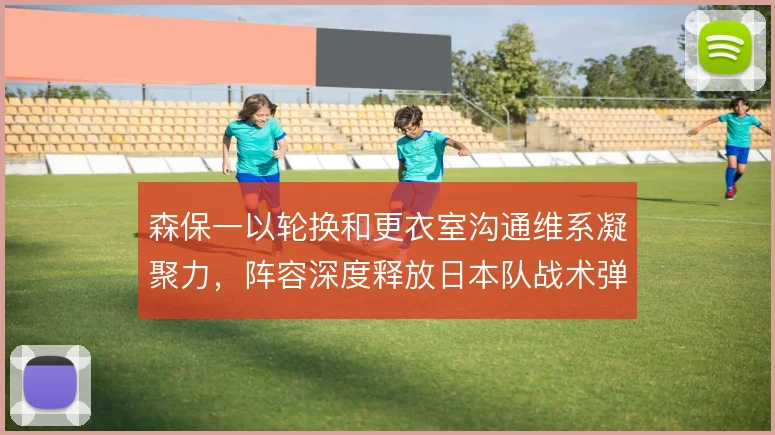 森保一以轮换和更衣室沟通维系凝聚力,阵容深度释放日本队战术弹性