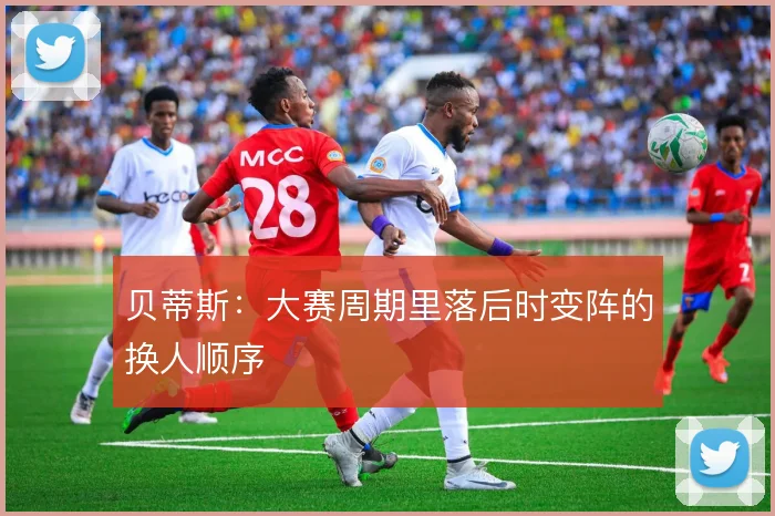 贝蒂斯：大赛周期里落后时变阵的换人顺序