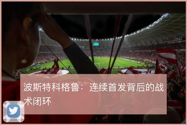 波斯特科格鲁:连续首发背后的战术闭环