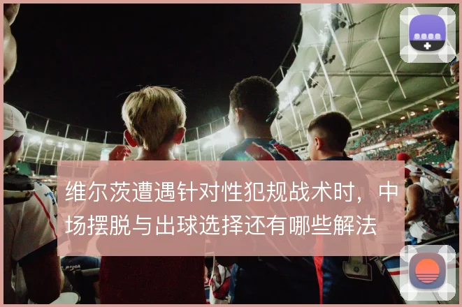 维尔茨遭遇针对性犯规战术时，中场摆脱与出球选择还有哪些解法