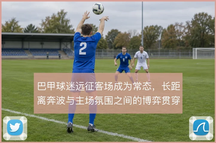 巴甲球迷远征客场成为常态,长距离奔波与主场氛围之间的博弈贯穿本赛季