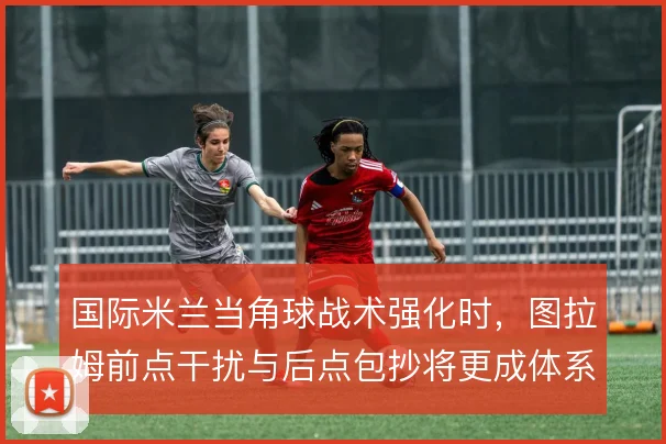 国际米兰当角球战术强化时，图拉姆前点干扰与后点包抄将更成体系